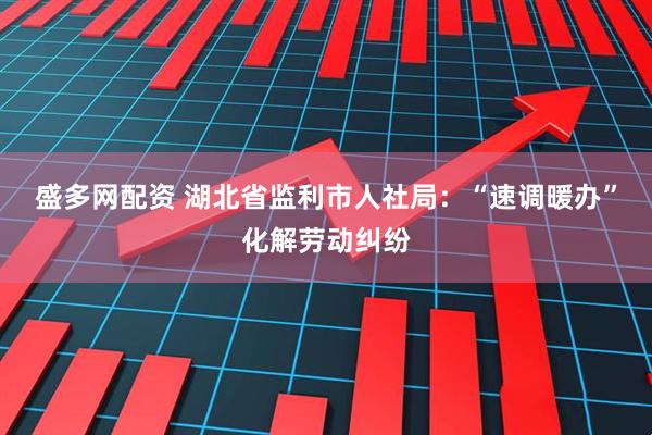 盛多网配资 湖北省监利市人社局：“速调暖办”化解劳动纠纷