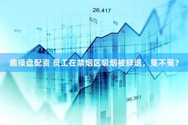 趣操盘配资 员工在禁烟区吸烟被辞退，冤不冤？
