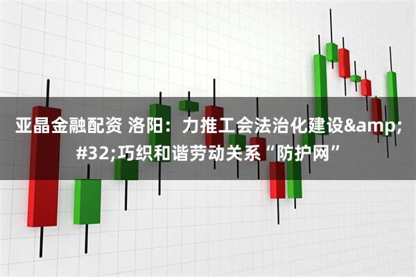 亚晶金融配资 洛阳：力推工会法治化建设&#32;巧织和谐劳动关系“防护网”