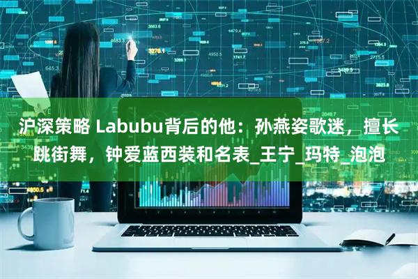 沪深策略 Labubu背后的他：孙燕姿歌迷，擅长跳街舞，钟爱蓝西装和名表_王宁_玛特_泡泡
