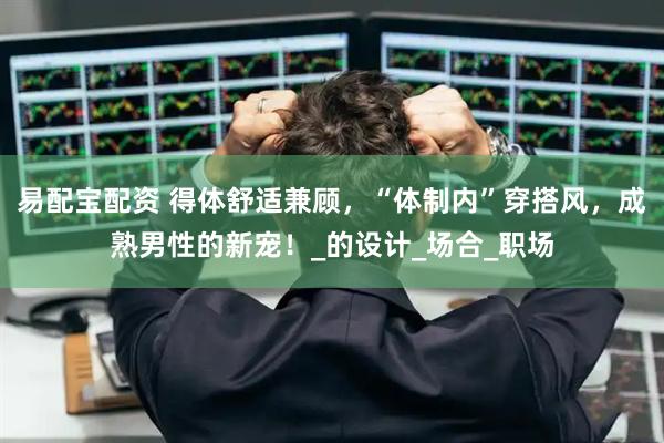 易配宝配资 得体舒适兼顾，“体制内”穿搭风，成熟男性的新宠！_的设计_场合_职场