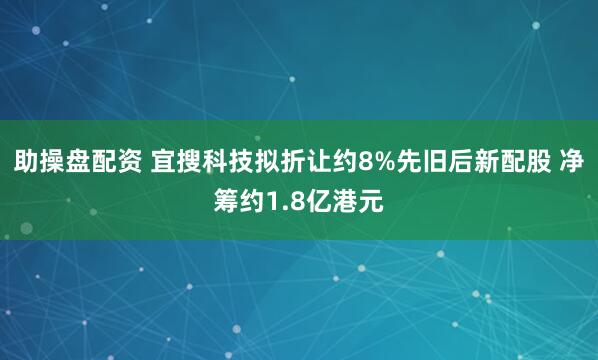助操盘配资 宜搜科技拟折让约8%先旧后新配股 净筹约1.8亿港元