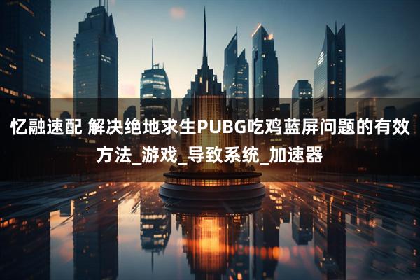 忆融速配 解决绝地求生PUBG吃鸡蓝屏问题的有效方法_游戏_导致系统_加速器