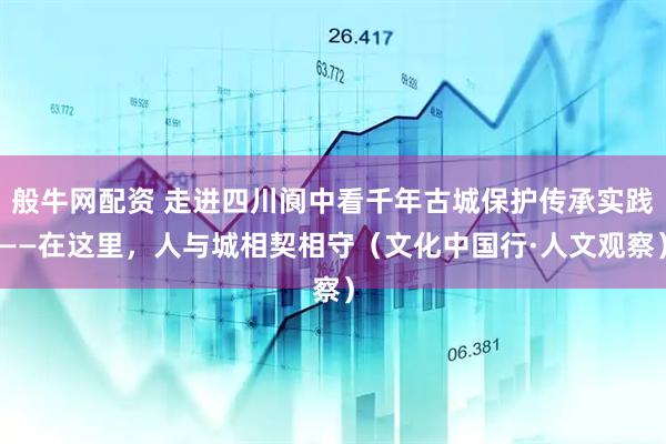 般牛网配资 走进四川阆中看千年古城保护传承实践——在这里，人与城相契相守（文化中国行·人文观察）