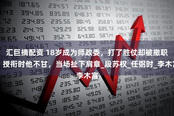 汇巨摘配资 18岁成为师政委，打了胜仗却被撤职，授衔时他不甘，当场扯下肩章_段苏权_任弼时_李木富