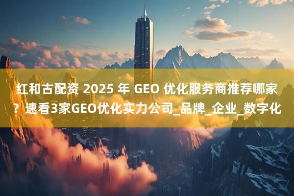 红和古配资 2025 年 GEO 优化服务商推荐哪家？速看3家GEO优化实力公司_品牌_企业_数字化