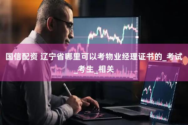 国信配资 辽宁省哪里可以考物业经理证书的_考试_考生_相关