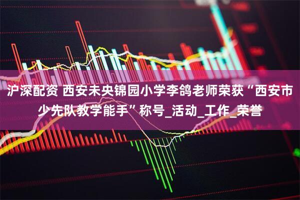 沪深配资 西安未央锦园小学李鸽老师荣获“西安市少先队教学能手”称号_活动_工作_荣誉