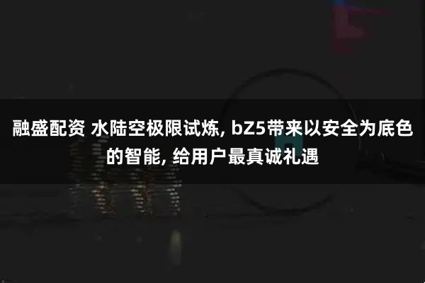 融盛配资 水陆空极限试炼, bZ5带来以安全为底色的智能, 给用户最真诚礼遇