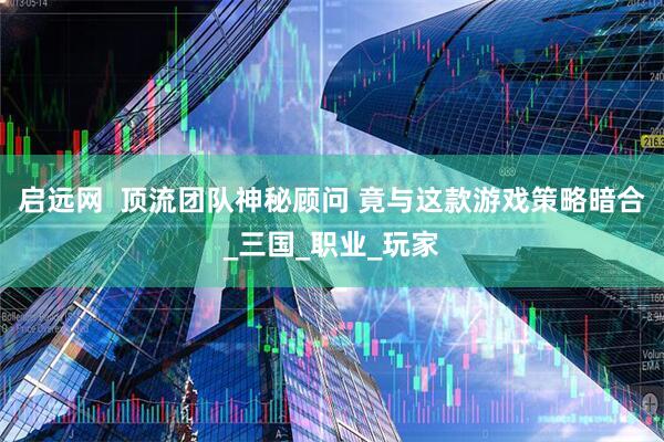 启远网  顶流团队神秘顾问 竟与这款游戏策略暗合_三国_职业_玩家