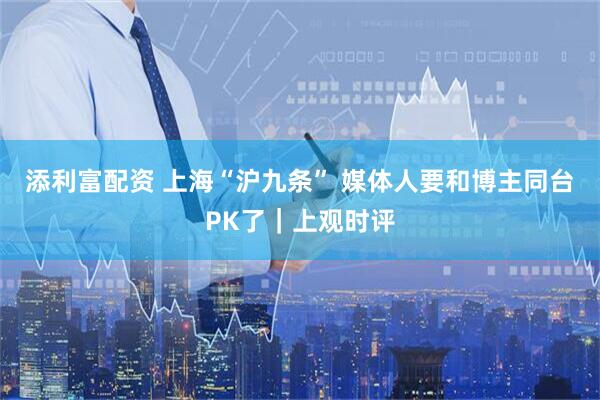 添利富配资 上海“沪九条” 媒体人要和博主同台PK了｜上观时评