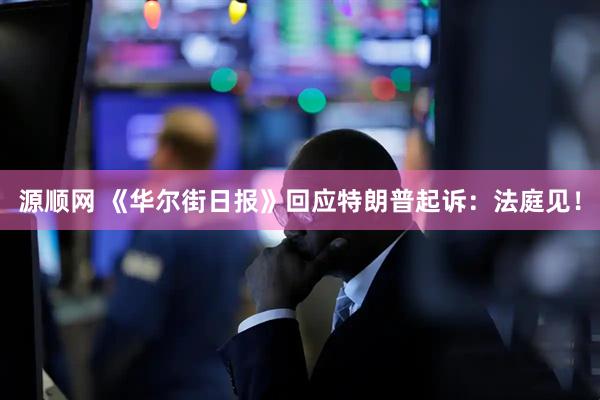 源顺网 《华尔街日报》回应特朗普起诉：法庭见！