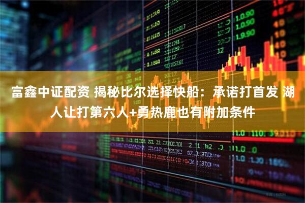 富鑫中证配资 揭秘比尔选择快船：承诺打首发 湖人让打第六人+勇热鹿也有附加条件
