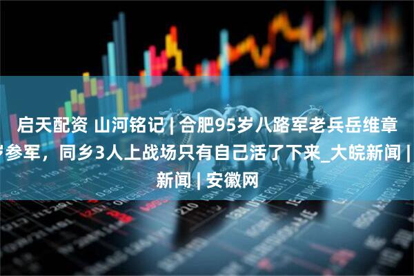 启天配资 山河铭记 | 合肥95岁八路军老兵岳维章：14岁参军，同乡3人上战场只有自己活了下来_大皖新闻 | 安徽网