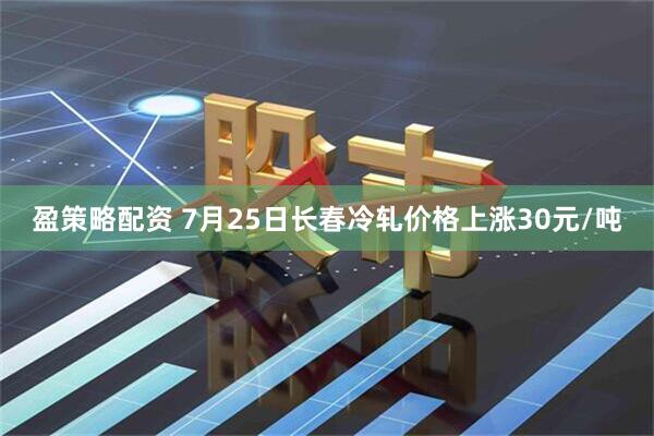 盈策略配资 7月25日长春冷轧价格上涨30元/吨