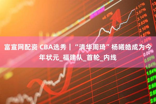 富宣网配资 CBA选秀｜“清华周琦”杨曦皓成为今年状元_福建队_首轮_内线