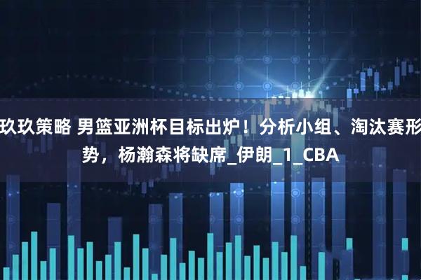 玖玖策略 男篮亚洲杯目标出炉！分析小组、淘汰赛形势，杨瀚森将缺席_伊朗_1_CBA