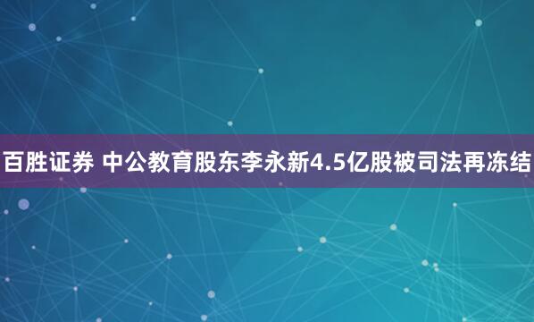 百胜证券 中公教育股东李永新4.5亿股被司法再冻结