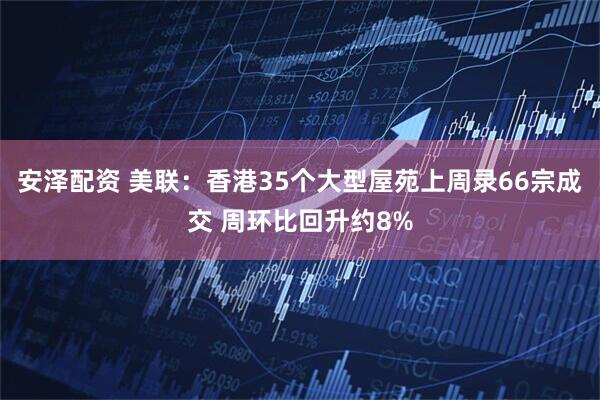 安泽配资 美联：香港35个大型屋苑上周录66宗成交 周环比回升约8%