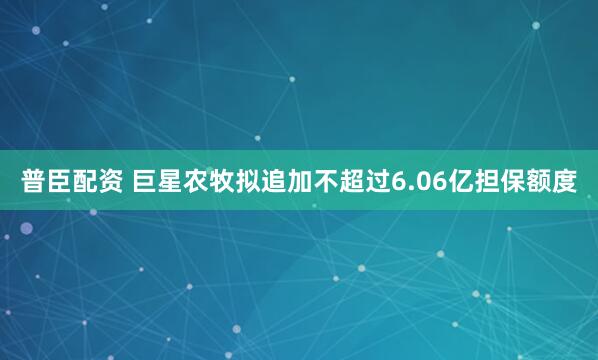普臣配资 巨星农牧拟追加不超过6.06亿担保额度