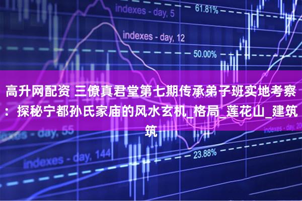 高升网配资 三僚真君堂第七期传承弟子班实地考察：探秘宁都孙氏家庙的风水玄机_格局_莲花山_建筑