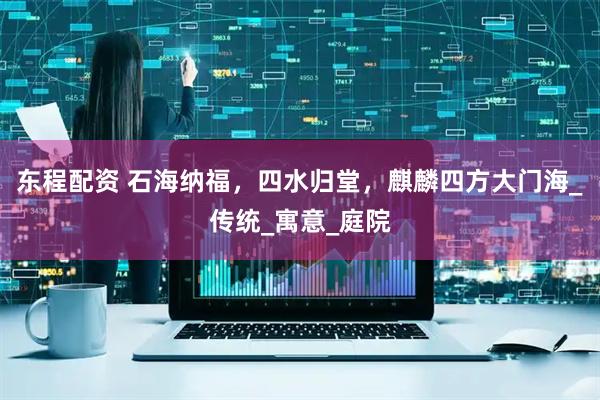 东程配资 石海纳福，四水归堂，麒麟四方大门海_传统_寓意_庭院