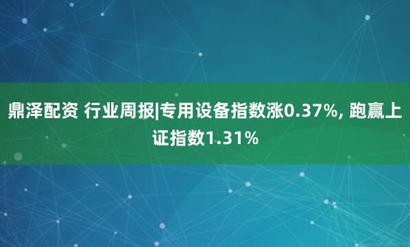 鼎泽配资 行业周报|专用设备指数涨0.37%, 跑赢上证指数1.31%