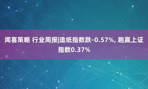 闻喜策略 行业周报|造纸指数跌-0.57%, 跑赢上证指数0.37%