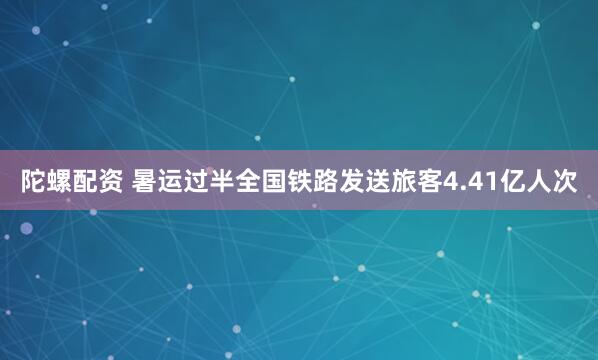 陀螺配资 暑运过半全国铁路发送旅客4.41亿人次