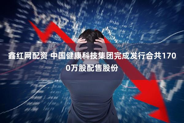 鑫红网配资 中国健康科技集团完成发行合共1700万股配售股份