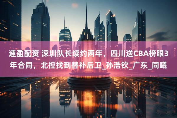 速盈配资 深圳队长续约两年，四川送CBA榜眼3年合同，北控找到替补后卫_孙浩钦_广东_同曦