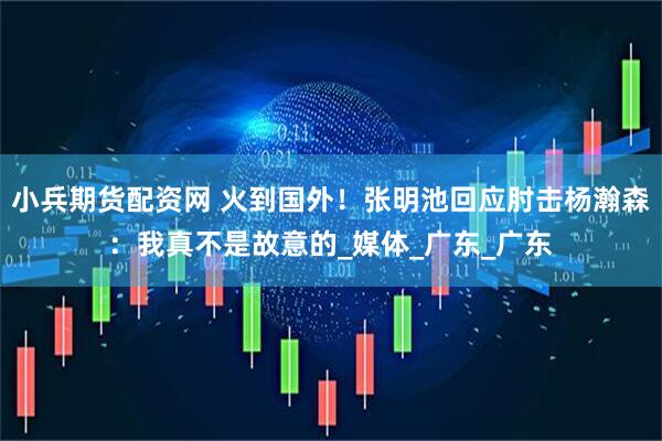 小兵期货配资网 火到国外！张明池回应肘击杨瀚森：我真不是故意的_媒体_广东_广东