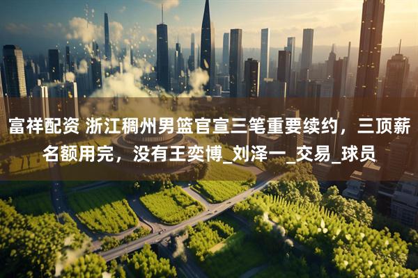 富祥配资 浙江稠州男篮官宣三笔重要续约，三顶薪名额用完，没有王奕博_刘泽一_交易_球员