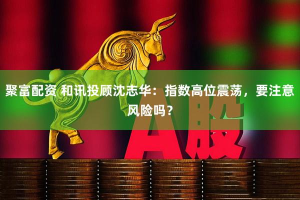 聚富配资 和讯投顾沈志华：指数高位震荡，要注意风险吗？