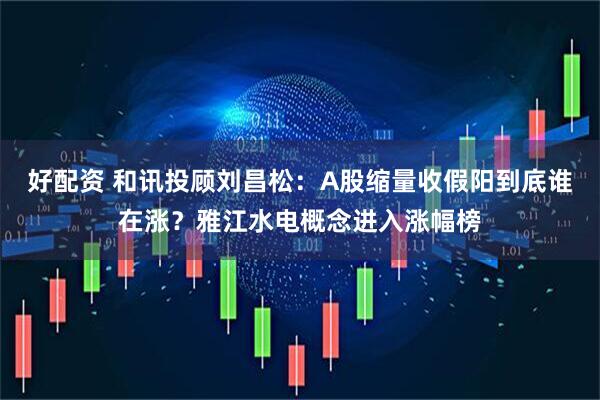 好配资 和讯投顾刘昌松：A股缩量收假阳到底谁在涨？雅江水电概念进入涨幅榜