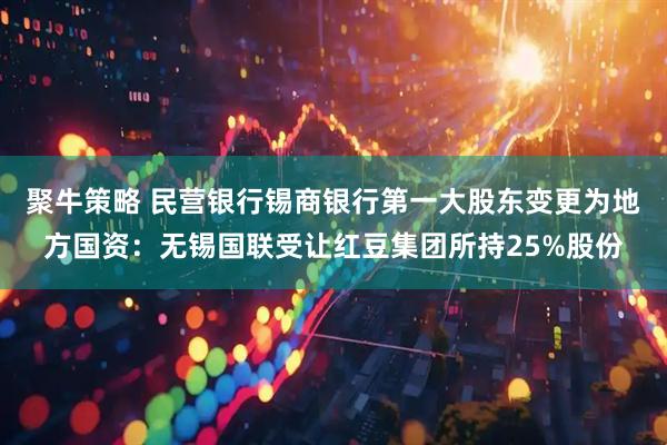 聚牛策略 民营银行锡商银行第一大股东变更为地方国资：无锡国联受让红豆集团所持25%股份