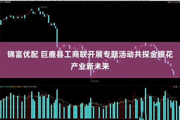 锦富优配 巨鹿县工商联开展专题活动共探金银花产业新未来