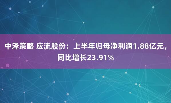 中泽策略 应流股份：上半年归母净利润1.88亿元，同比增长23.91%