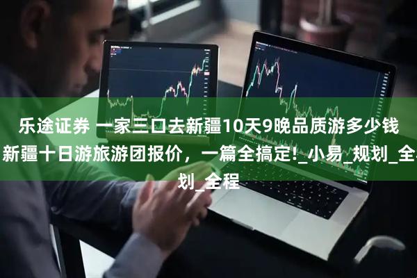乐途证券 一家三口去新疆10天9晚品质游多少钱，新疆十日游旅游团报价，一篇全搞定!_小易_规划_全程