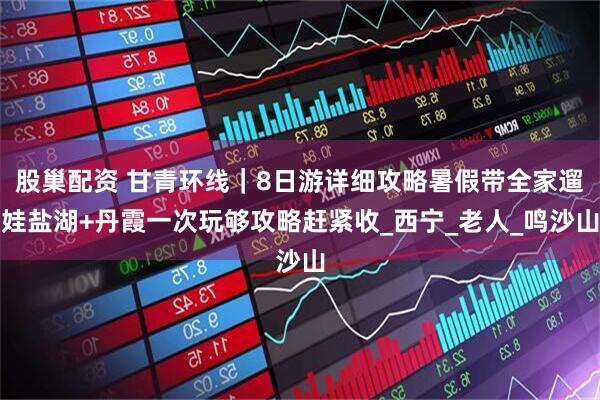 股巢配资 甘青环线｜8日游详细攻略暑假带全家遛娃盐湖+丹霞一次玩够攻略赶紧收_西宁_老人_鸣沙山