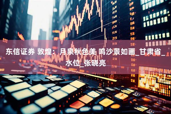 东信证券 敦煌：月泉秋色美 鸣沙景如画_甘肃省_水位_张晓亮