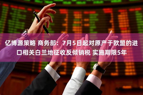 亿博源策略 商务部：7月5日起对原产于欧盟的进口相关白兰地征收反倾销税 实施期限5年