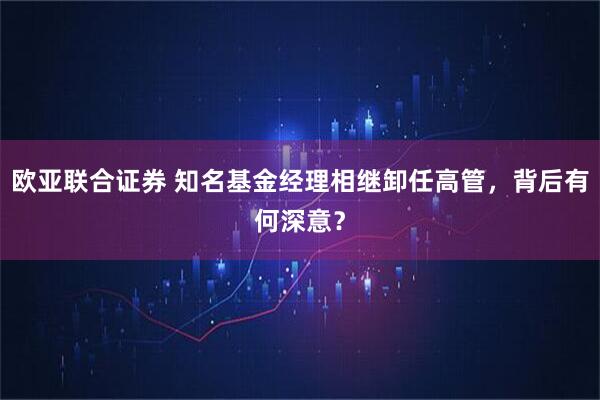欧亚联合证券 知名基金经理相继卸任高管，背后有何深意？