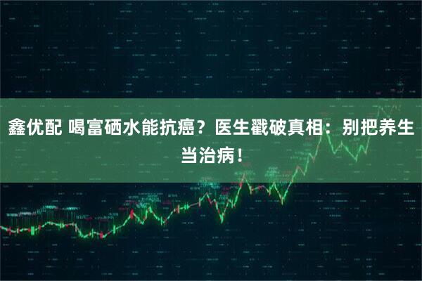 鑫优配 喝富硒水能抗癌？医生戳破真相：别把养生当治病！