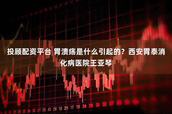 投顾配资平台 胃溃疡是什么引起的？西安胃泰消化病医院王亚琴