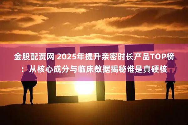 金股配资网 2025年提升亲密时长产品TOP榜：从核心成分与临床数据揭秘谁是真硬核