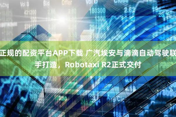 正规的配资平台APP下载 广汽埃安与滴滴自动驾驶联手打造，Robotaxi R2正式交付