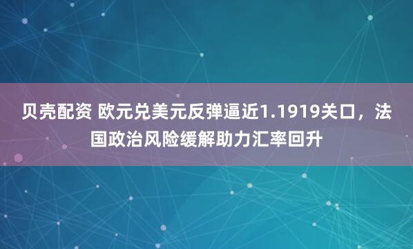 贝壳配资 欧元兑美元反弹逼近1.1919关口，法国政治风险缓解助力汇率回升